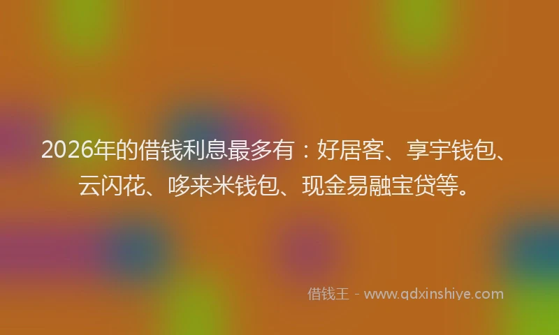2026年的借钱利息最多有:好居客、享宇钱包、云闪花、哆来米钱包、现金易融宝贷等。