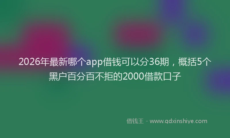 2026年最新哪个app借钱可以分36期,概括5个黑户百分百不拒的2000借款口子