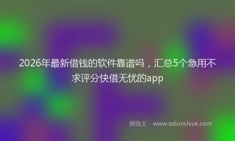 2026年最新借钱的软件靠谱吗，汇总5个急用不求评分快借无忧的app