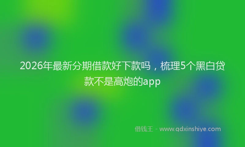 2026年最新分期借款好下款吗，梳理5个黑白贷款不是高炮的app