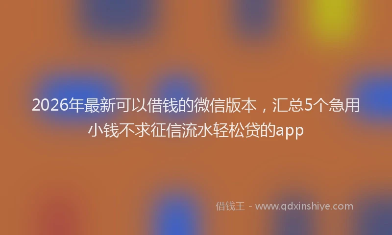 2026年最新可以借钱的微信版本，汇总5个急用小钱不求征信流水轻松贷的app