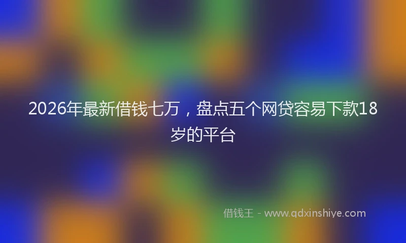 2026年最新借钱七万，盘点五个网贷容易下款18岁的平台