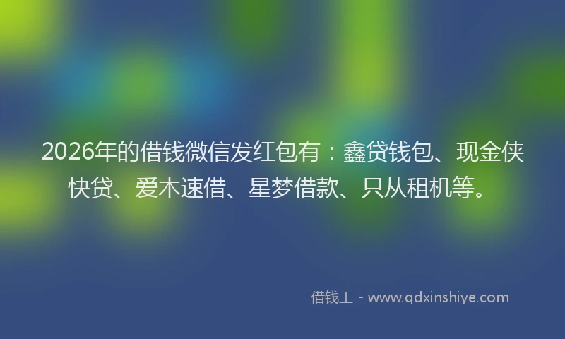 2026年的借钱微信发红包有：鑫贷钱包、现金侠快贷、爱木速借、星梦借款、只从租机等。
