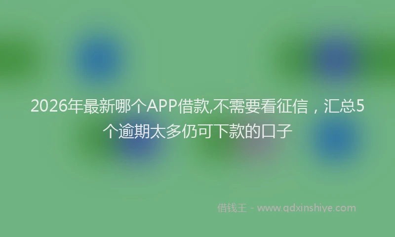 2026年最新哪个APP借款,不需要看征信,汇总5个逾期太多仍可下款的口子