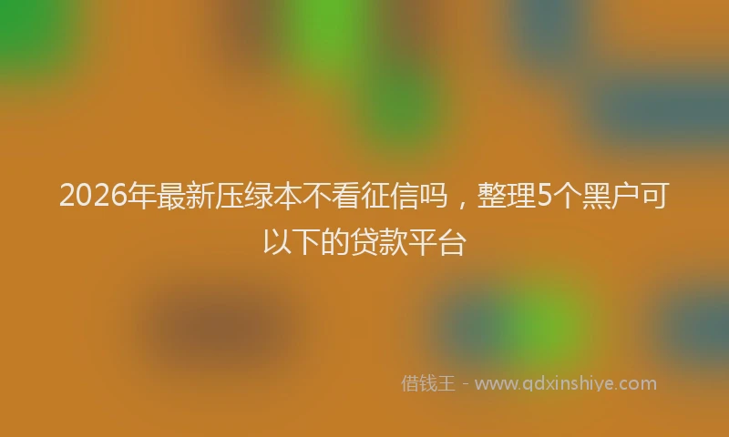 2026年最新压绿本不看征信吗,整理5个黑户可以下的贷款平台