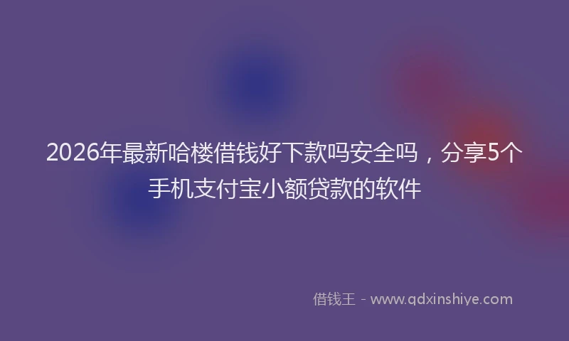 2026年最新哈楼借钱好下款吗安全吗，分享5个手机支付宝小额贷款的软件