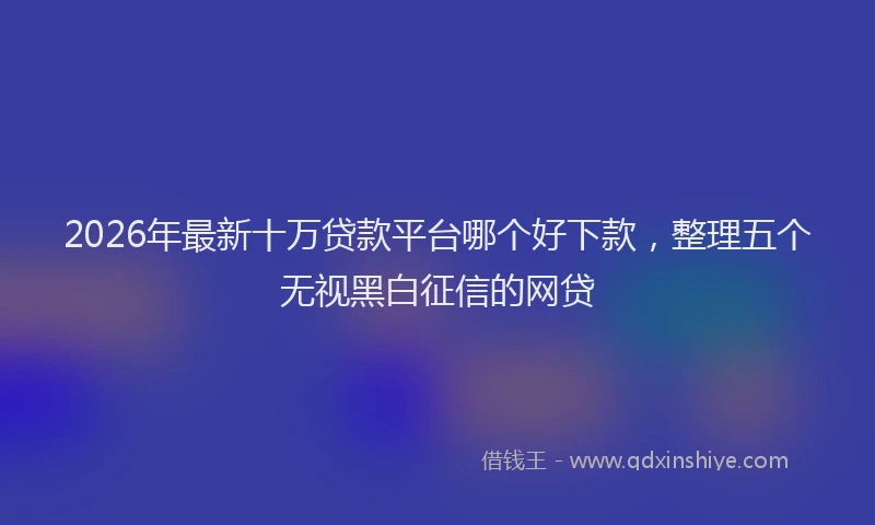 2026年最新十万贷款平台哪个好下款，整理五个无视黑白征信的网贷