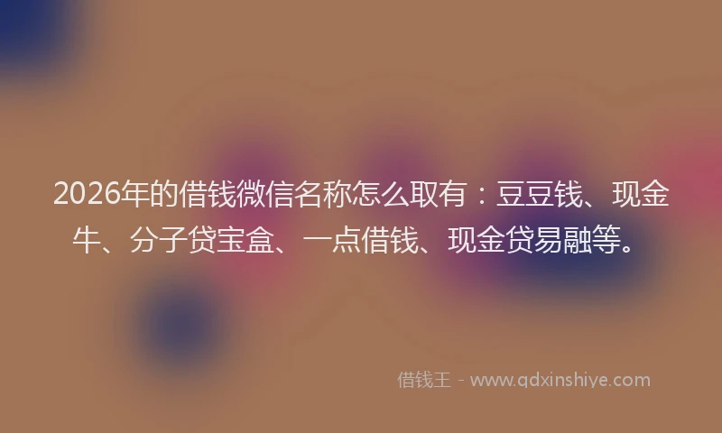 2026年的借钱微信名称怎么取有：豆豆钱、现金牛、分子贷宝盒、一点借钱、现金贷易融等。