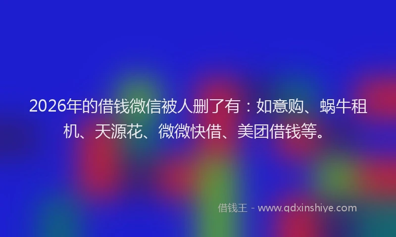 2026年的借钱微信被人删了有：如意购、蜗牛租机、天源花、微微快借、美团借钱等。
