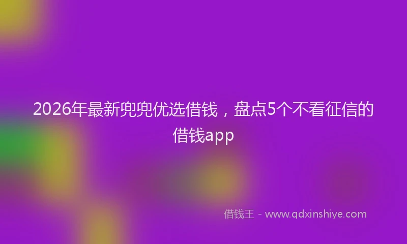 2026年最新兜兜优选借钱，盘点5个不看征信的借钱app