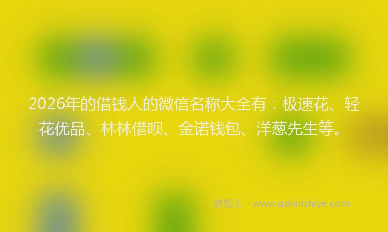 2026年的借钱人的微信名称大全有：极速花、轻花优品、林林借呗、金诺钱包、洋葱先生等。