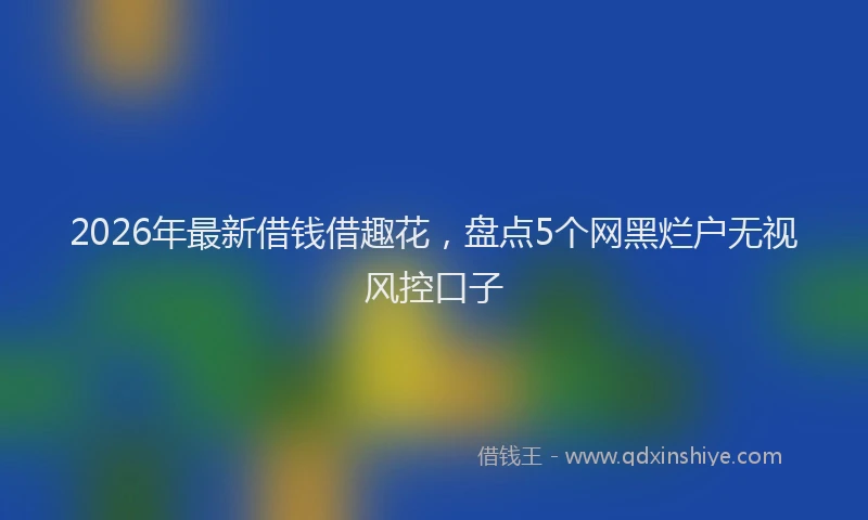2026年最新借钱借趣花，盘点5个网黑烂户无视风控口子