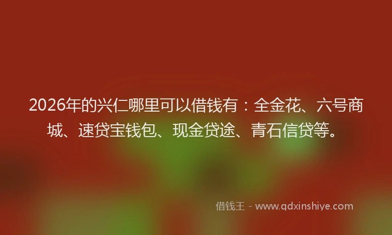 2026年的兴仁哪里可以借钱有：全金花、六号商城、速贷宝钱包、现金贷途、青石信贷等。