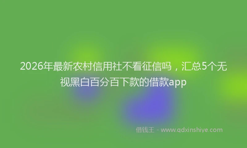 2026年最新农村信用社不看征信吗，汇总5个无视黑白百分百下款的借款app