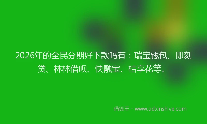 2026年的全民分期好下款吗有:瑞宝钱包、即刻贷、林林借呗、快融宝、桔享花等。