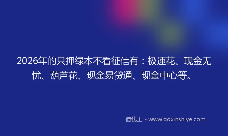 2026年的只押绿本不看征信有:极速花、现金无忧、葫芦花、现金易贷通、现金中心等。