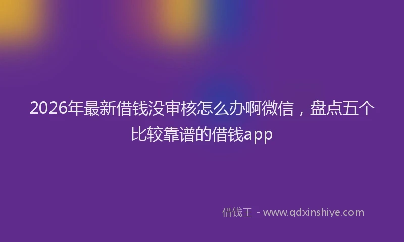 2026年最新借钱没审核怎么办啊微信，盘点五个比较靠谱的借钱app