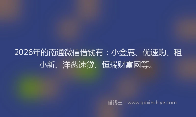 2026年的南通微信借钱有：小金鹿、优速购、租小新、洋葱速贷、恒瑞财富网等。