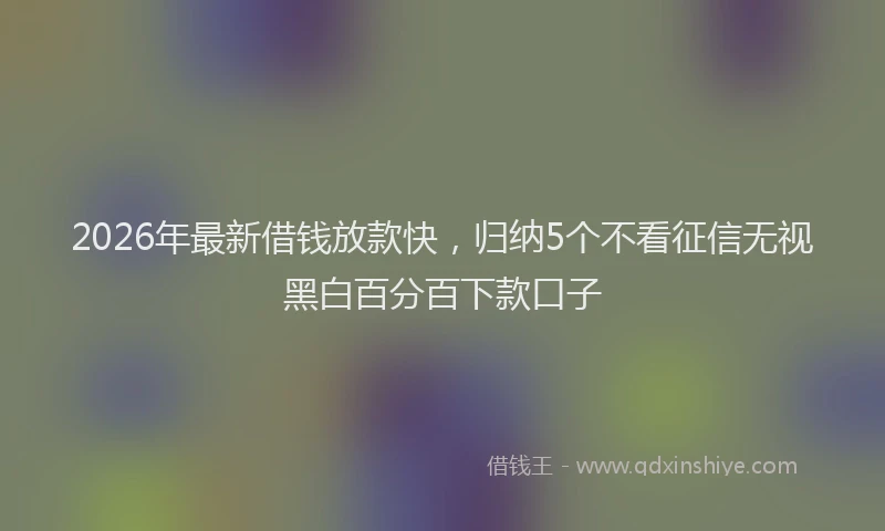 2026年最新借钱放款快,归纳5个不看征信无视黑白百分百下款口子