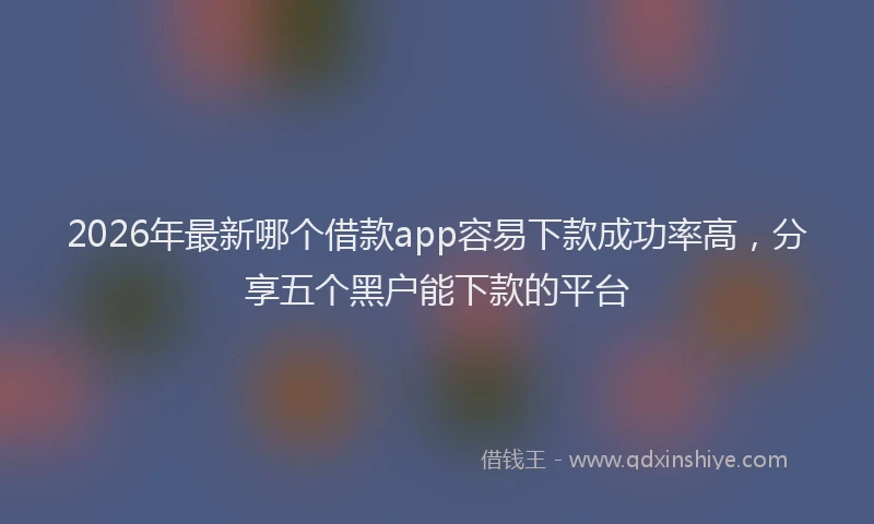 2026年最新哪个借款app容易下款成功率高，分享五个黑户能下款的平台