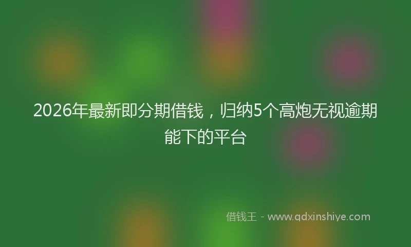2026年最新即分期借钱,归纳5个高炮无视逾期能下的平台