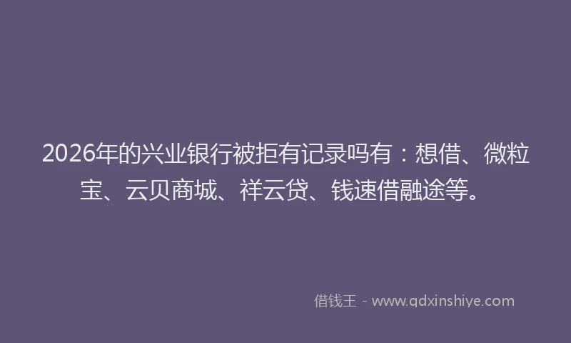 2026年的兴业银行被拒有记录吗有：想借、微粒宝、云贝商城、祥云贷、钱速借融途等。