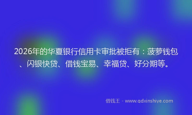 2026年的华夏银行信用卡审批被拒有：菠萝钱包、闪银快贷、借钱宝易、幸福贷、好分期等。