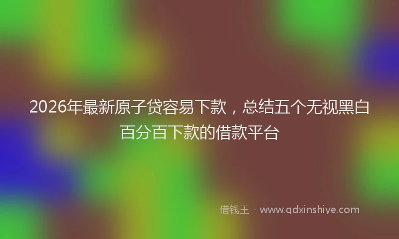 2026年最新原子贷容易下款，总结五个无视黑白百分百下款的借款平台