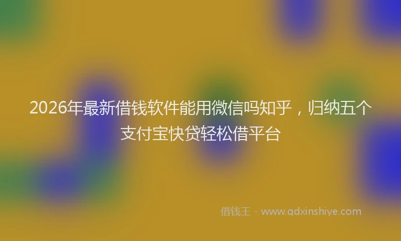 2026年最新借钱软件能用微信吗知乎，归纳五个支付宝快贷轻松借平台