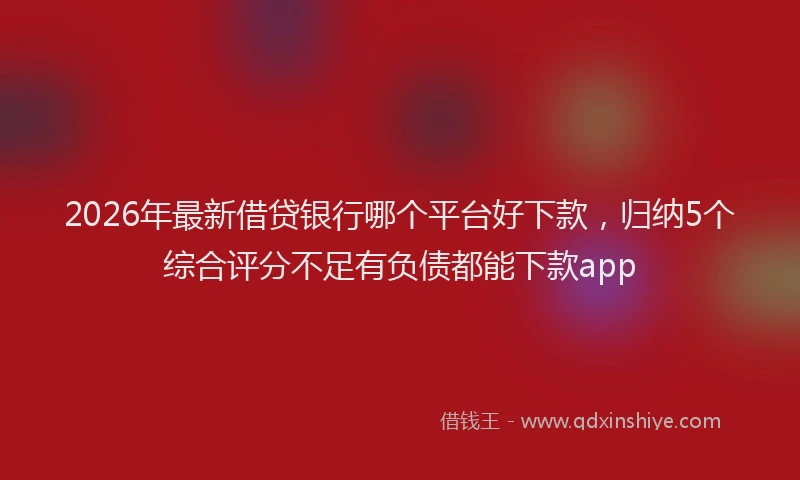 2026年最新借贷银行哪个平台好下款，归纳5个综合评分不足有负债都能下款app