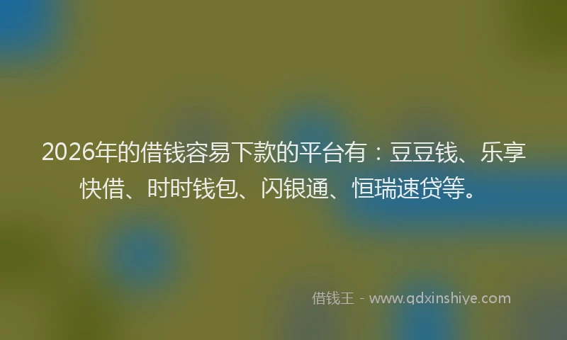 2026年的借钱容易下款的平台有：豆豆钱、乐享快借、时时钱包、闪银通、恒瑞速贷等。