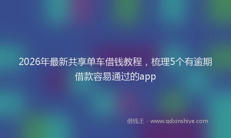 2026年最新共享单车借钱教程,梳理5个有逾期借款容易通过的app