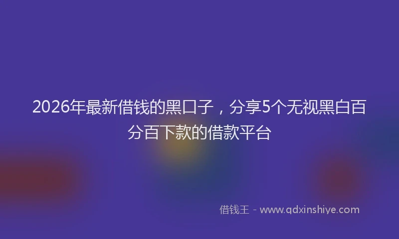 2026年最新借钱的黑口子，分享5个无视黑白百分百下款的借款平台
