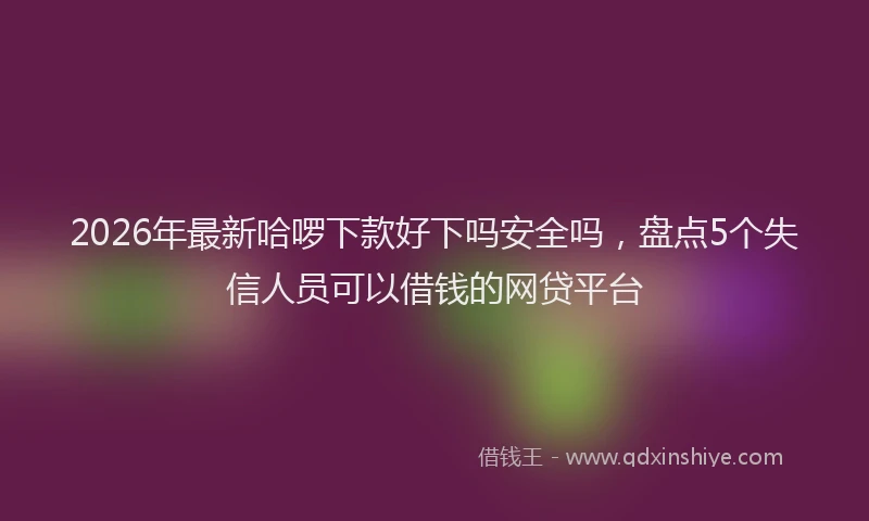2026年最新哈啰下款好下吗安全吗,盘点5个失信人员可以借钱的网贷平台