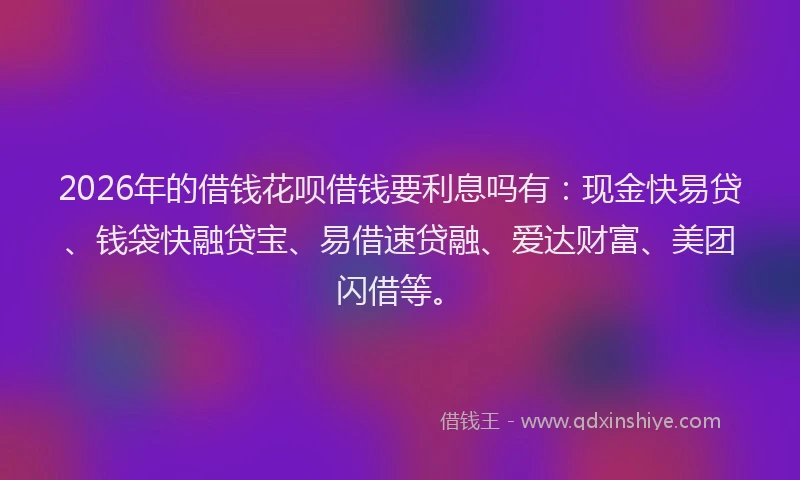 2026年的借钱花呗借钱要利息吗有：现金快易贷、钱袋快融贷宝、易借速贷融、爱达财富、美团闪借等。
