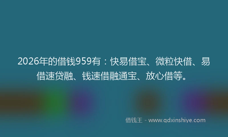 2026年的借钱959有:快易借宝、微粒快借、易借速贷融、钱速借融通宝、放心借等。