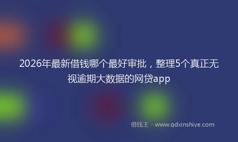 2026年最新借钱哪个最好审批，整理5个真正无视逾期大数据的网贷app
