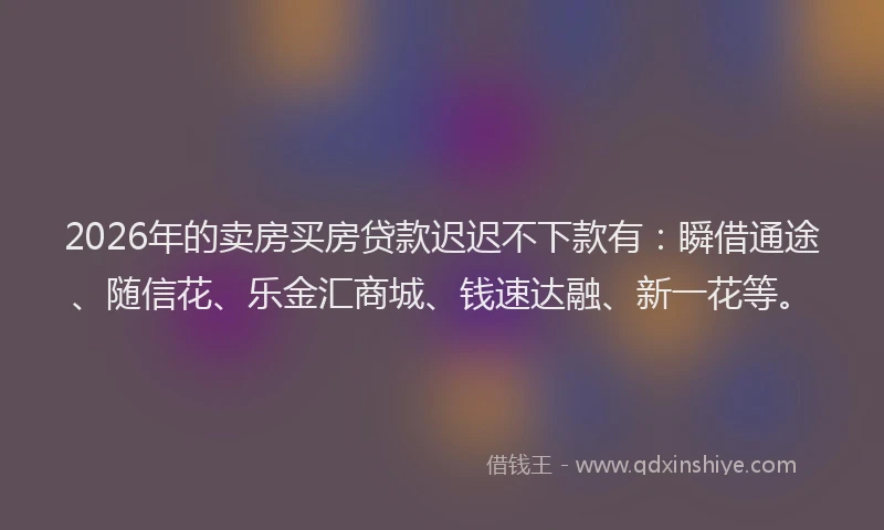 2026年的卖房买房贷款迟迟不下款有：瞬借通途、随信花、乐金汇商城、钱速达融、新一花等。