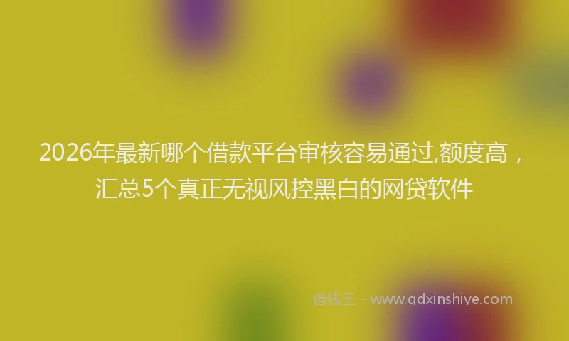 2026年最新哪个借款平台审核容易通过,额度高，汇总5个真正无视风控黑白的网贷软件
