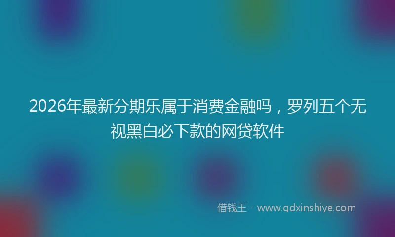 2026年最新分期乐属于消费金融吗，罗列五个无视黑白必下款的网贷软件