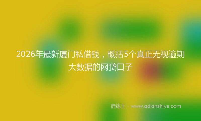 2026年最新厦门私借钱，概括5个真正无视逾期大数据的网贷口子