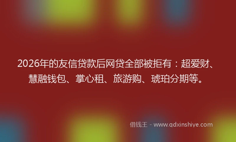 2026年的友信贷款后网贷全部被拒有:超爱财、慧融钱包、掌心租、旅游购、琥珀分期等。