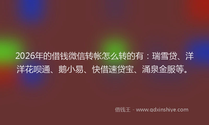 2026年的借钱微信转帐怎么转的有：瑞雪贷、洋洋花呗通、鹅小易、快借速贷宝、涌泉金服等。