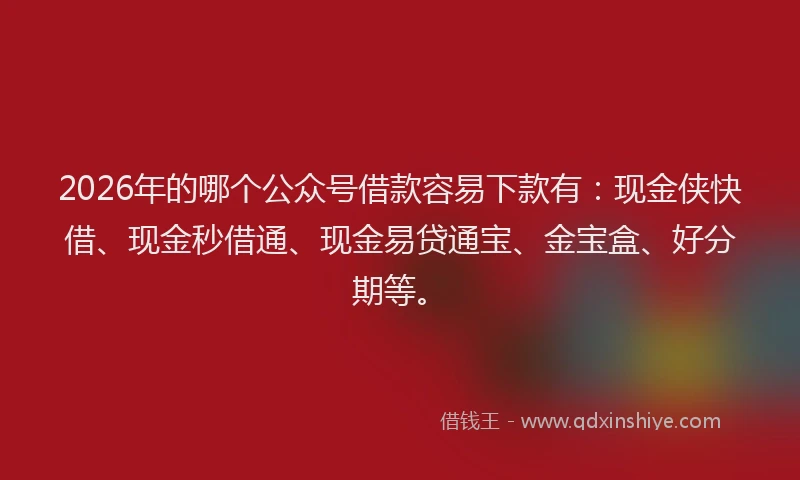2026年的哪个公众号借款容易下款有：现金侠快借、现金秒借通、现金易贷通宝、金宝盒、好分期等。