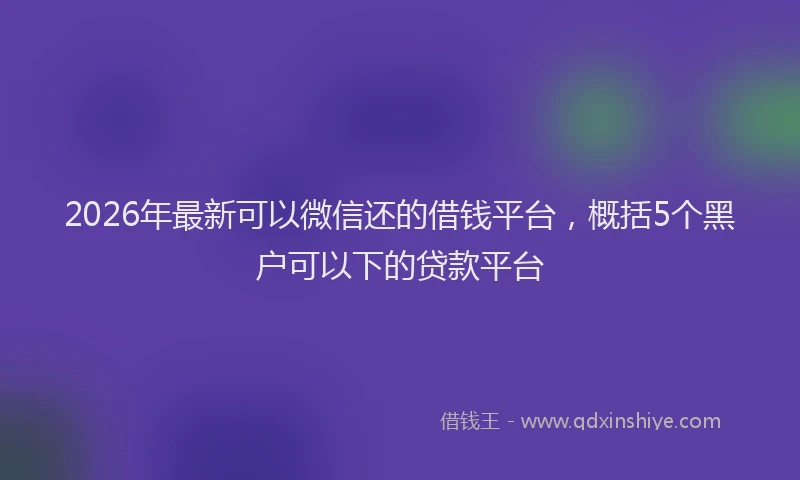 2026年最新可以微信还的借钱平台，概括5个黑户可以下的贷款平台