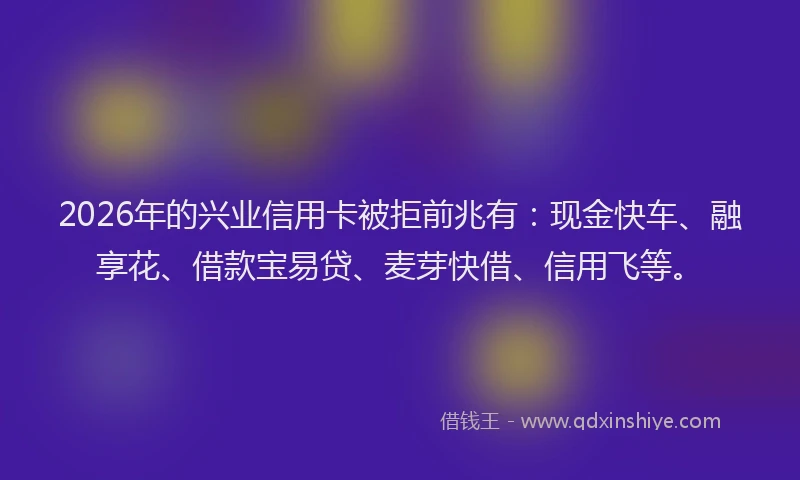 2026年的兴业信用卡被拒前兆有：现金快车、融享花、借款宝易贷、麦芽快借、信用飞等。