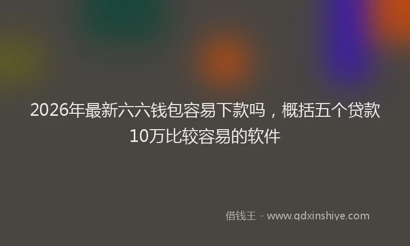 2026年最新六六钱包容易下款吗，概括五个贷款10万比较容易的软件