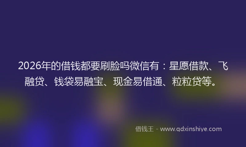 2026年的借钱都要刷脸吗微信有：星愿借款、飞融贷、钱袋易融宝、现金易借通、粒粒贷等。