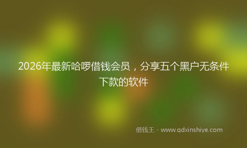 2026年最新哈啰借钱会员,分享五个黑户无条件下款的软件