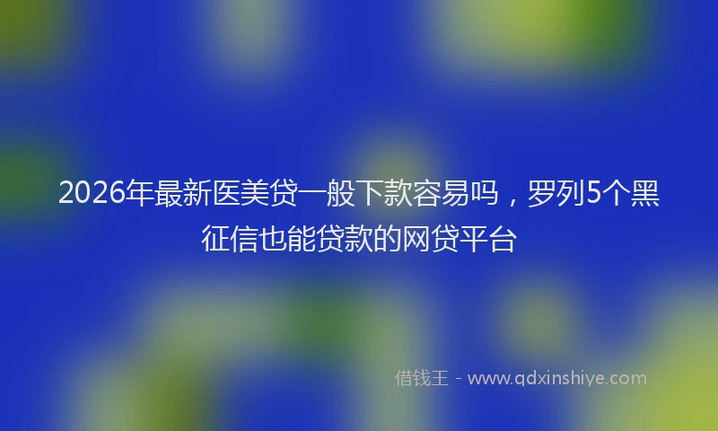 2026年最新医美贷一般下款容易吗，罗列5个黑征信也能贷款的网贷平台